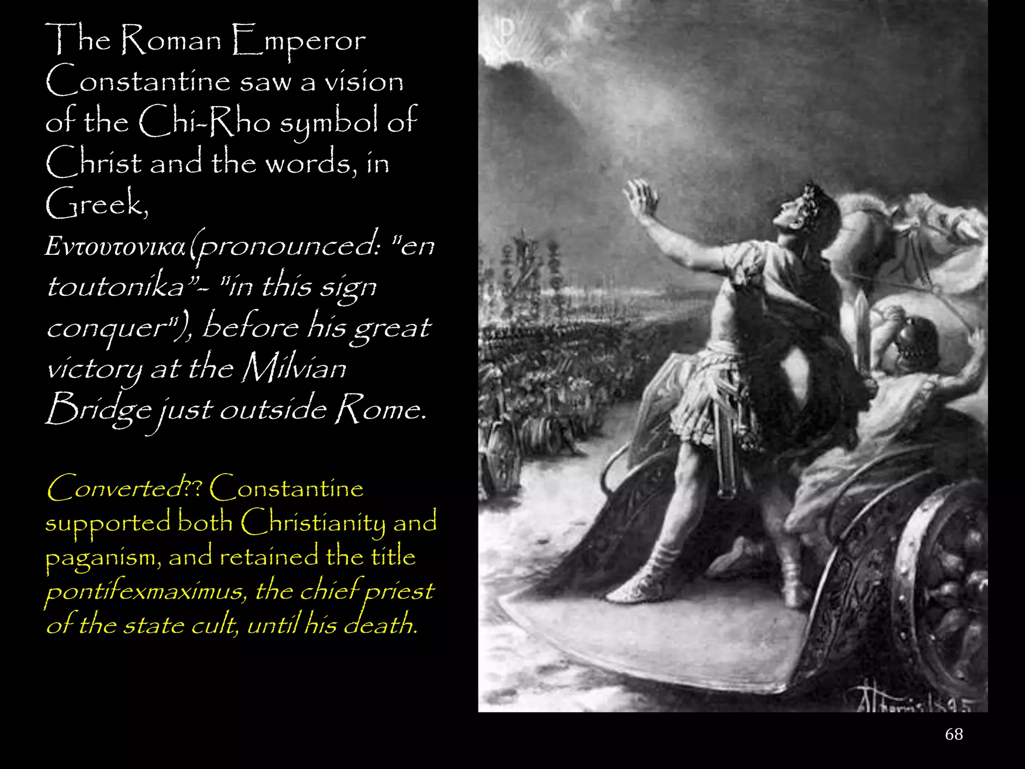 The Roman Emperor
Constantine saw a vision
of the Chi-Rho symbol of
Christ and the words, in
Greek,
Εντουτονικα(pronounced: "en
toutonika‖- "in this sign
conquer"), before his great
victory at the Milvian
Bridge just outside Rome.

Converted?? Constantine
supported both Christianity and
paganism, and retained the title
pontifexmaximus, the chief priest
of the state cult, until his death.


                                      68
 