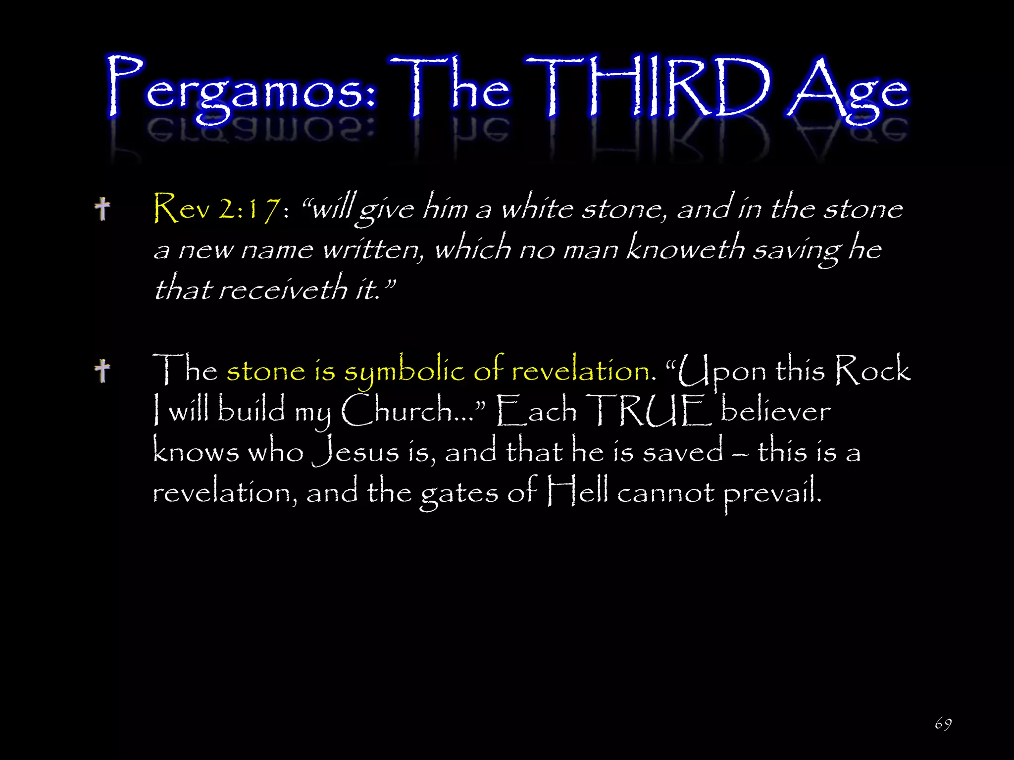 Pergamos: The THIRD Age
 Rev 2:17: ―will give him a white stone, and in the stone
 a new name written, which no man knoweth saving he
 that receiveth it.‖

 The stone is symbolic of revelation. ―Upon this Rock
 I will build my Church…‖ Each TRUE believer
 knows who Jesus is, and that he is saved – this is a
 revelation, and the gates of Hell cannot prevail.




                                                            69
 