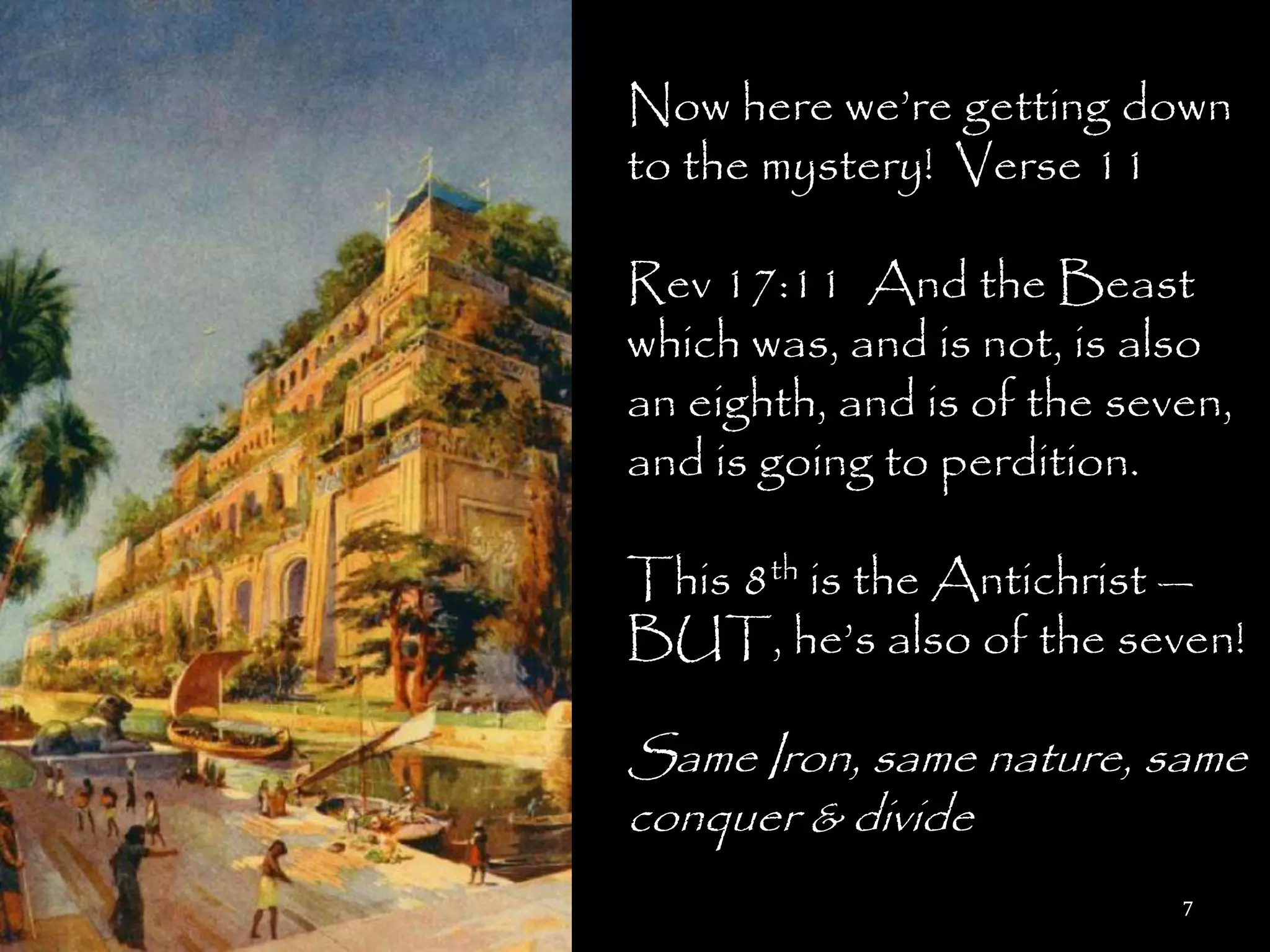 Now here we‘re getting down
to the mystery! Verse 11

Rev 17:11 And the Beast
which was, and is not, is also
an eighth, and is of the seven,
and is going to perdition.

This 8th is the Antichrist —
BUT, he‘s also of the seven!

Same Iron, same nature, same
conquer & divide
                            7
 
