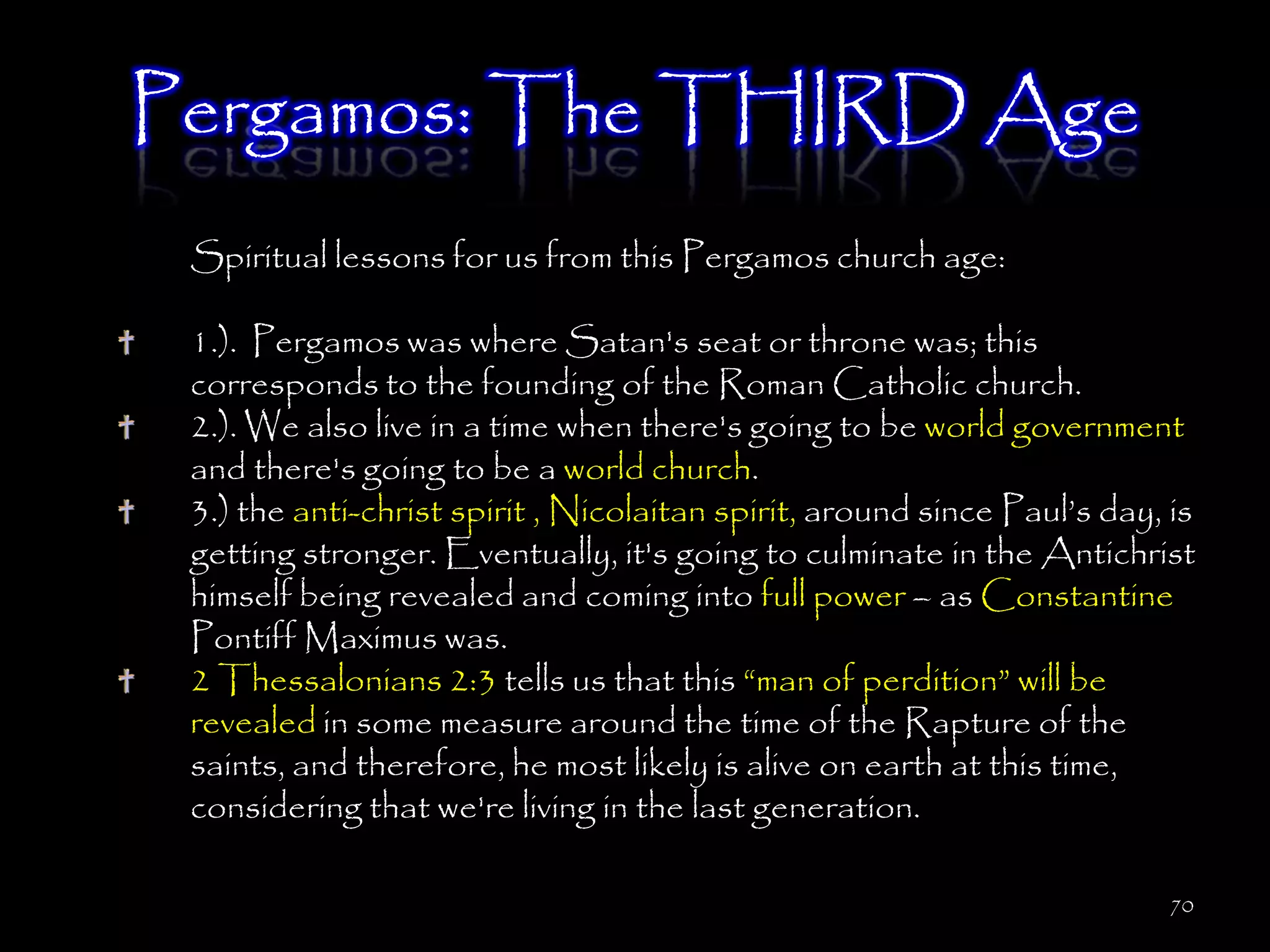 Pergamos: The THIRD Age
 Spiritual lessons for us from this Pergamos church age:

 1.). Pergamos was where Satan's seat or throne was; this
 corresponds to the founding of the Roman Catholic church.
 2.). We also live in a time when there's going to be world government
 and there's going to be a world church.
 3.) the anti-christ spirit , Nicolaitan spirit, around since Paul‘s day, is
 getting stronger. Eventually, it's going to culminate in the Antichrist
 himself being revealed and coming into full power – as Constantine
 Pontiff Maximus was.
 2 Thessalonians 2:3 tells us that this ―man of perdition‖ will be
 revealed in some measure around the time of the Rapture of the
 saints, and therefore, he most likely is alive on earth at this time,
 considering that we're living in the last generation.

                                                                          70
 