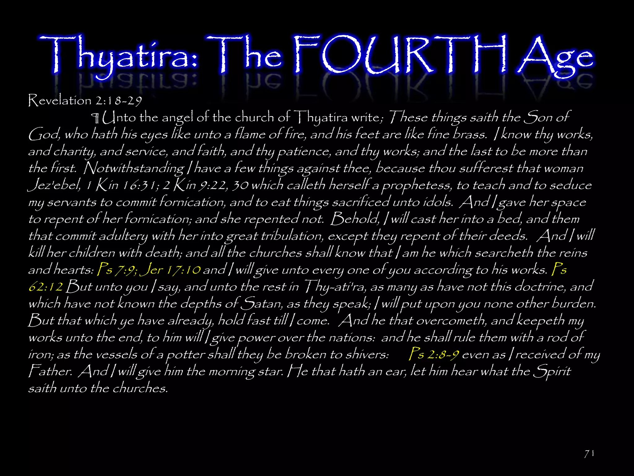 Thyatira: The FOURTH Age
Revelation 2:18-29
          ¶ Unto the angel of the church of Thyatira write; These things saith the Son of
God, who hath his eyes like unto a flame of fire, and his feet are like fine brass. I know thy works,
and charity, and service, and faith, and thy patience, and thy works; and the last to be more than
the first. Notwithstanding I have a few things against thee, because thou sufferest that woman
Jez'ebel, 1 Kin 16:31; 2 Kin 9:22, 30 which calleth herself a prophetess, to teach and to seduce
my servants to commit fornication, and to eat things sacrificed unto idols. And I gave her space
to repent of her fornication; and she repented not. Behold, I will cast her into a bed, and them
that commit adultery with her into great tribulation, except they repent of their deeds. And I will
kill her children with death; and all the churches shall know that I am he which searcheth the reins
and hearts: Ps 7:9; Jer 17:10 and I will give unto every one of you according to his works. Ps
62:12 But unto you I say, and unto the rest in Thy-ati'ra, as many as have not this doctrine, and
which have not known the depths of Satan, as they speak; I will put upon you none other burden.
But that which ye have already, hold fast till I come. And he that overcometh, and keepeth my
works unto the end, to him will I give power over the nations: and he shall rule them with a rod of
iron; as the vessels of a potter shall they be broken to shivers: Ps 2:8-9 even as I received of my
Father. And I will give him the morning star. He that hath an ear, let him hear what the Spirit
saith unto the churches.



                                                                                                  71
 