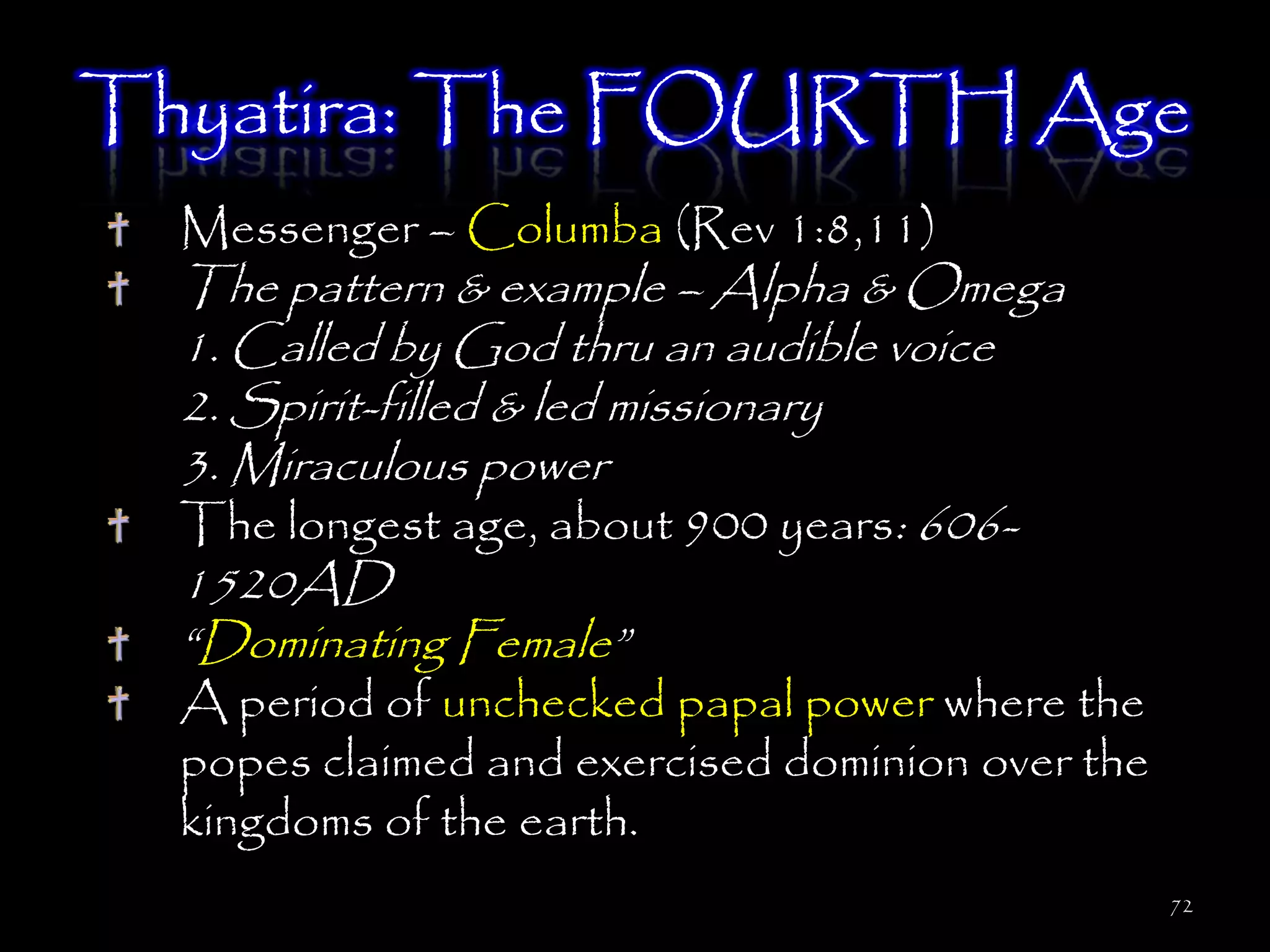 Thyatira: The FOURTH Age
  Messenger – Columba (Rev 1:8,11)
  The pattern & example – Alpha & Omega
  1. Called by God thru an audible voice
  2. Spirit-filled & led missionary
  3. Miraculous power
  The longest age, about 900 years: 606-
  1520AD
  ―Dominating Female‖
  A period of unchecked papal power where the
  popes claimed and exercised dominion over the
  kingdoms of the earth.
                                                  72
 