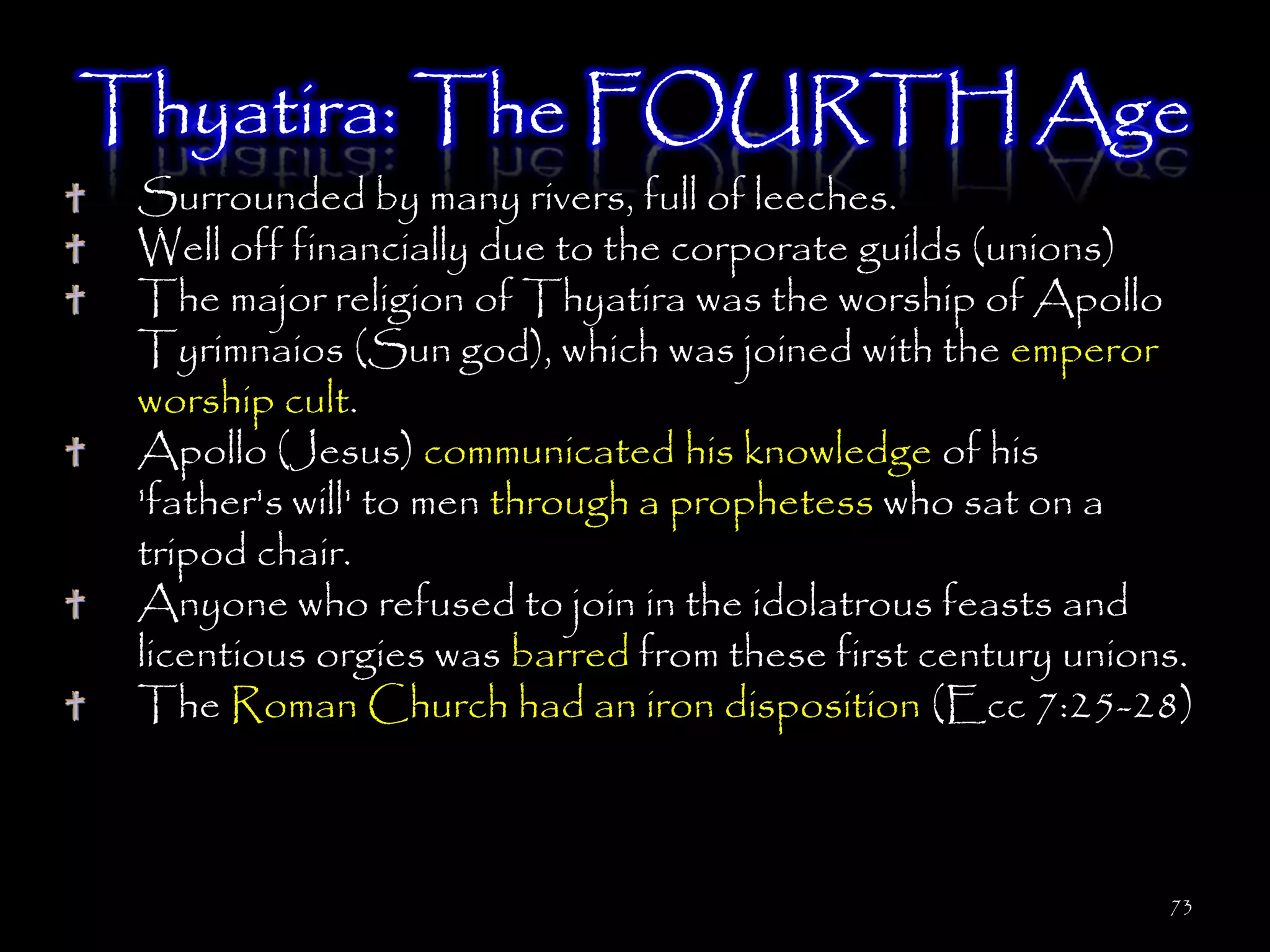 Thyatira: The FOURTH Age
 Surrounded by many rivers, full of leeches.
 Well off financially due to the corporate guilds (unions)
 The major religion of Thyatira was the worship of Apollo
 Tyrimnaios (Sun god), which was joined with the emperor
 worship cult.
 Apollo (Jesus) communicated his knowledge of his
 'father's will' to men through a prophetess who sat on a
 tripod chair.
 Anyone who refused to join in the idolatrous feasts and
 licentious orgies was barred from these first century unions.
 The Roman Church had an iron disposition (Ecc 7:25-28)



                                                            73
 