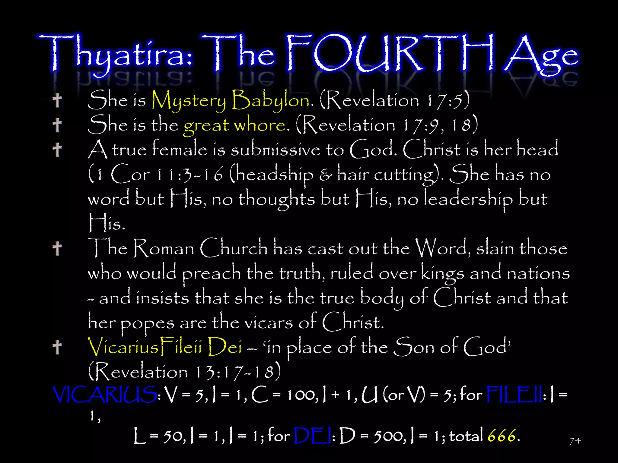Thyatira: The FOURTH Age
    She is Mystery Babylon. (Revelation 17:5)
    She is the great whore. (Revelation 17:9, 18)
    A true female is submissive to God. Christ is her head
    (1 Cor 11:3-16 (headship & hair cutting). She has no
    word but His, no thoughts but His, no leadership but
    His.
    The Roman Church has cast out the Word, slain those
    who would preach the truth, ruled over kings and nations
    - and insists that she is the true body of Christ and that
    her popes are the vicars of Christ.
    VicariusFileii Dei – ‗in place of the Son of God‘
    (Revelation 13:17-18)
VICARIUS: V = 5, I = 1, C = 100, I + 1, U (or V) = 5; for FILEII: I =
   1,
       L = 50, I = 1, I = 1; for DEI: D = 500, I = 1; total 666.      74
 