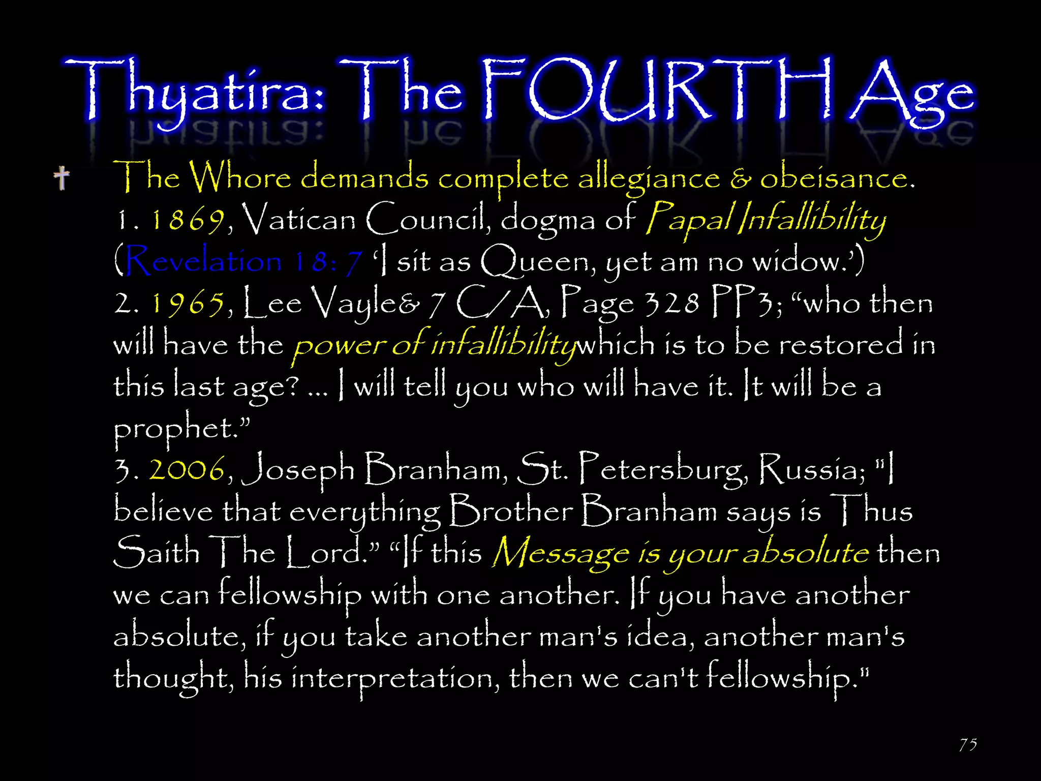 Thyatira: The FOURTH Age
 The Whore demands complete allegiance & obeisance.
 1. 1869, Vatican Council, dogma of Papal Infallibility
 (Revelation 18: 7 ‗I sit as Queen, yet am no widow.‘)
 2. 1965, Lee Vayle& 7 C/A, Page 328 PP3; ―who then
 will have the power of infallibilitywhich is to be restored in
 this last age? … I will tell you who will have it. It will be a
 prophet.‖
 3. 2006, Joseph Branham, St. Petersburg, Russia; "I
 believe that everything Brother Branham says is Thus
 Saith The Lord.‖ ―If this Message is your absolute then
 we can fellowship with one another. If you have another
 absolute, if you take another man's idea, another man's
 thought, his interpretation, then we can't fellowship."
                                                                   75
 