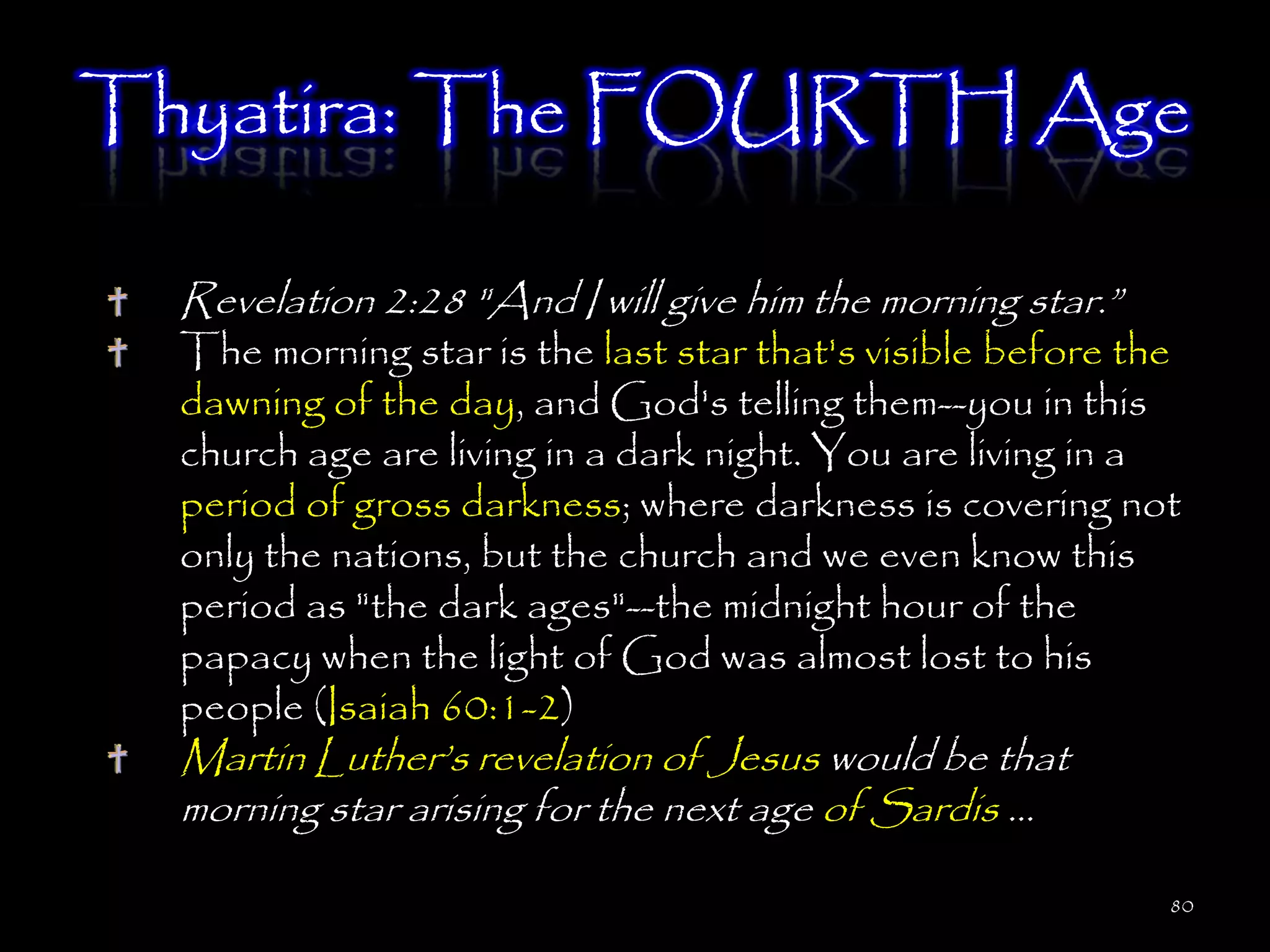 Thyatira: The FOURTH Age

  Revelation 2:28 "And I will give him the morning star.‖
  The morning star is the last star that's visible before the
  dawning of the day, and God's telling them--you in this
  church age are living in a dark night. You are living in a
  period of gross darkness; where darkness is covering not
  only the nations, but the church and we even know this
  period as "the dark ages"--the midnight hour of the
  papacy when the light of God was almost lost to his
  people (Isaiah 60:1-2)
  Martin Luther‘s revelation of Jesus would be that
  morning star arising for the next age of Sardis …

                                                            80
 