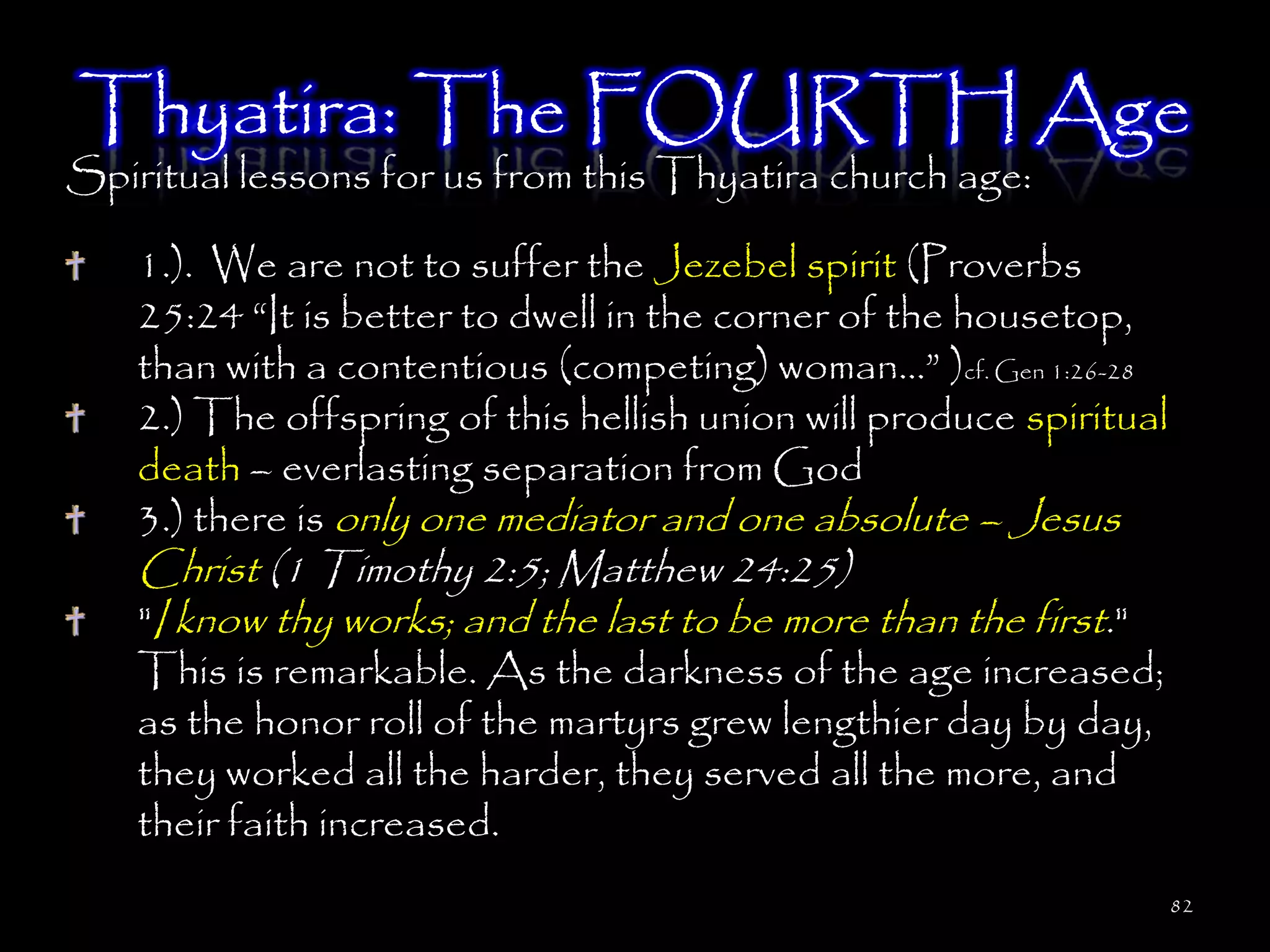 Thyatira: The FOURTH Age
Spiritual lessons for us from this Thyatira church age:

    1.). We are not to suffer the Jezebel spirit (Proverbs
    25:24 ―It is better to dwell in the corner of the housetop,
    than with a contentious (competing) woman…‖ )cf. Gen 1:26-28
    2.) The offspring of this hellish union will produce spiritual
    death – everlasting separation from God
    3.) there is only one mediator and one absolute – Jesus
    Christ (1 Timothy 2:5; Matthew 24:25)
    "I know thy works; and the last to be more than the first."
    This is remarkable. As the darkness of the age increased;
    as the honor roll of the martyrs grew lengthier day by day,
    they worked all the harder, they served all the more, and
    their faith increased.
                                                                     82
 