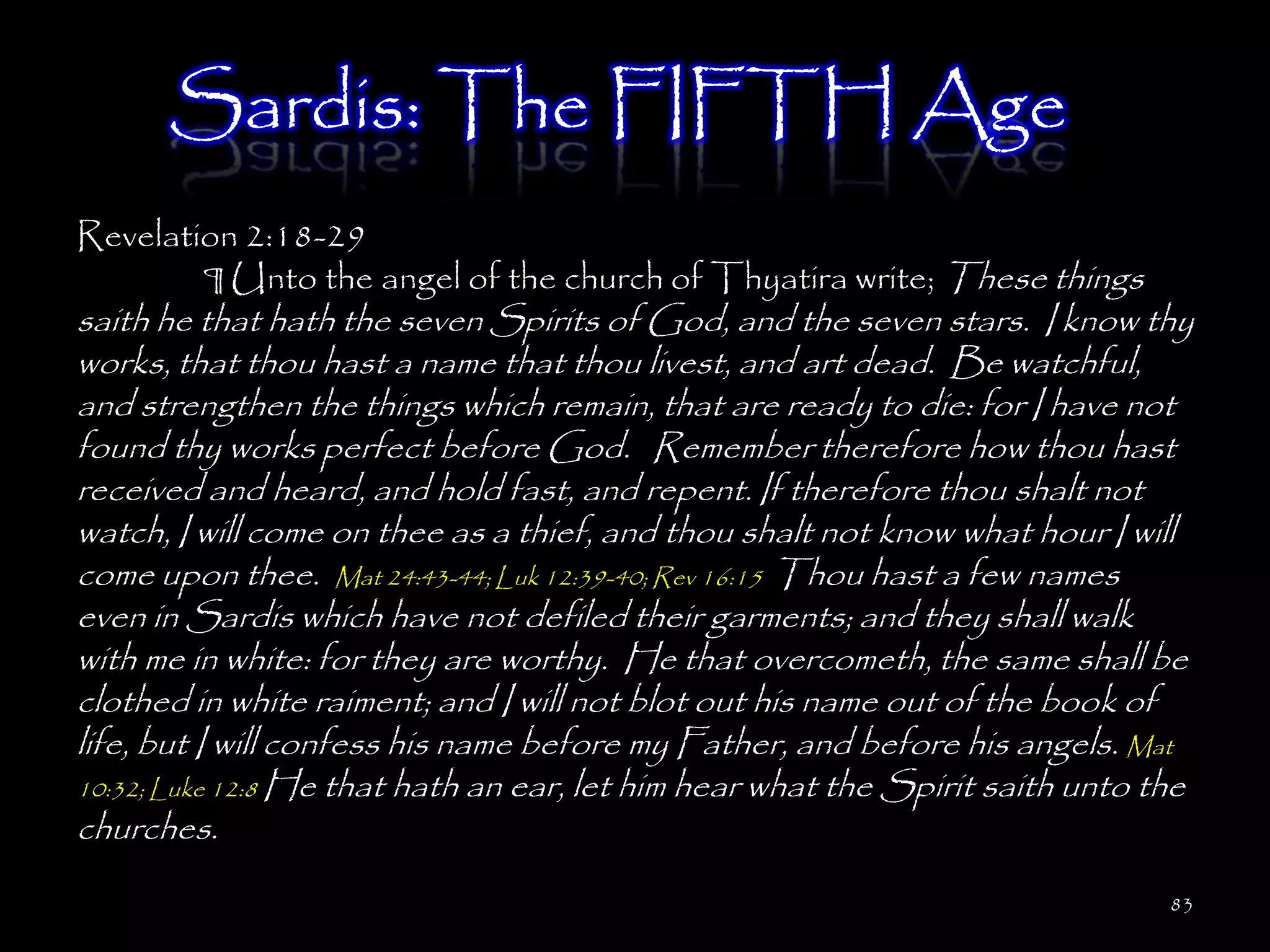 Sardis: The FIFTH Age
Revelation 2:18-29
        ¶ Unto the angel of the church of Thyatira write; These things
saith he that hath the seven Spirits of God, and the seven stars. I know thy
works, that thou hast a name that thou livest, and art dead. Be watchful,
and strengthen the things which remain, that are ready to die: for I have not
found thy works perfect before God. Remember therefore how thou hast
received and heard, and hold fast, and repent. If therefore thou shalt not
watch, I will come on thee as a thief, and thou shalt not know what hour I will
come upon thee. Mat 24:43-44; Luk 12:39-40; Rev 16:15 Thou hast a few names
even in Sardis which have not defiled their garments; and they shall walk
with me in white: for they are worthy. He that overcometh, the same shall be
clothed in white raiment; and I will not blot out his name out of the book of
life, but I will confess his name before my Father, and before his angels. Mat
10:32; Luke 12:8 He that hath an ear, let him hear what the Spirit saith unto the
churches.
                                                                               83
 