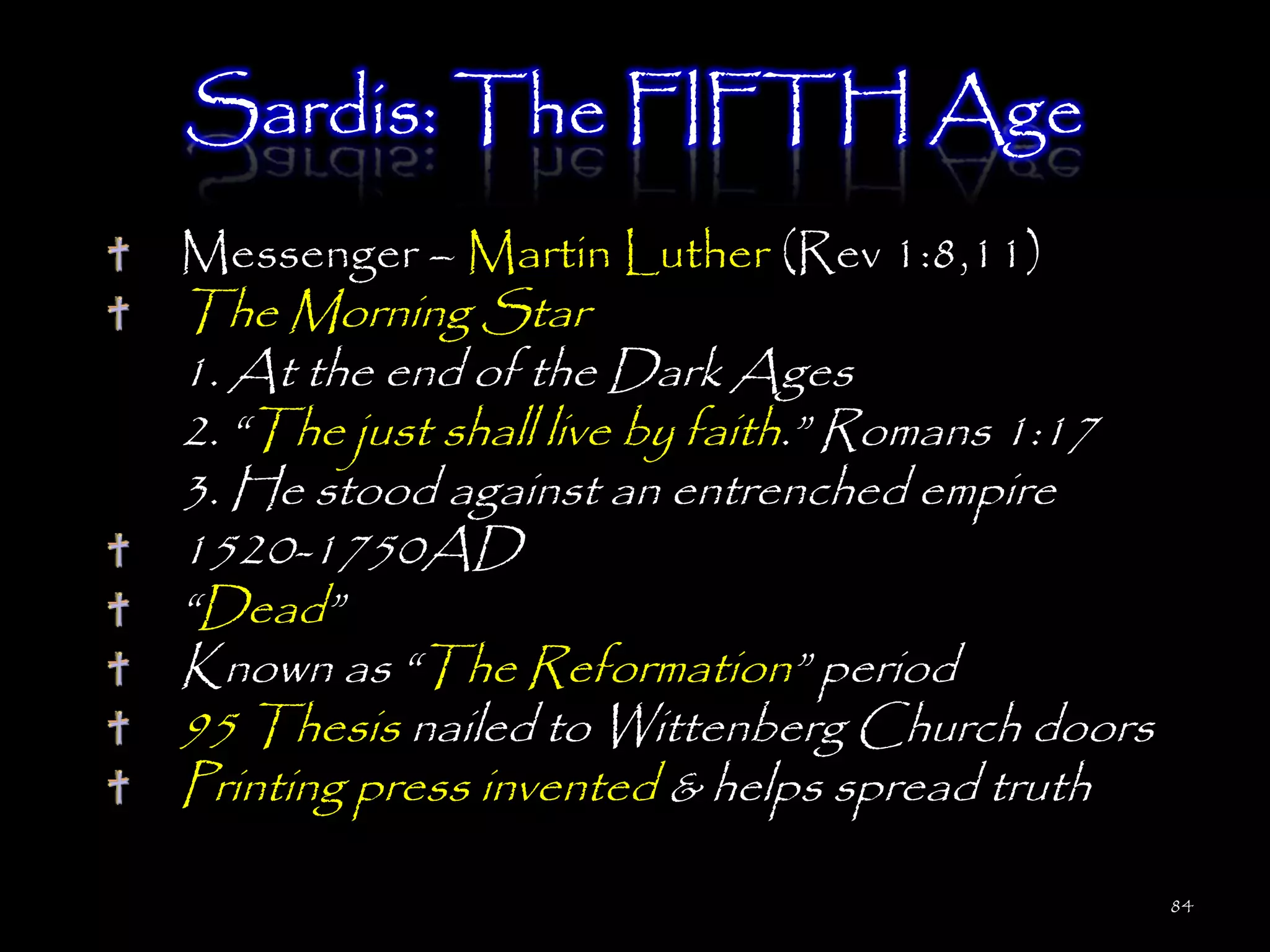 Sardis: The FIFTH Age
Messenger – Martin Luther (Rev 1:8,11)
The Morning Star
1. At the end of the Dark Ages
2. ―The just shall live by faith.‖ Romans 1:17
3. He stood against an entrenched empire
1520-1750AD
―Dead‖
Known as ―The Reformation‖ period
95 Thesis nailed to Wittenberg Church doors
Printing press invented & helps spread truth

                                                 84
 