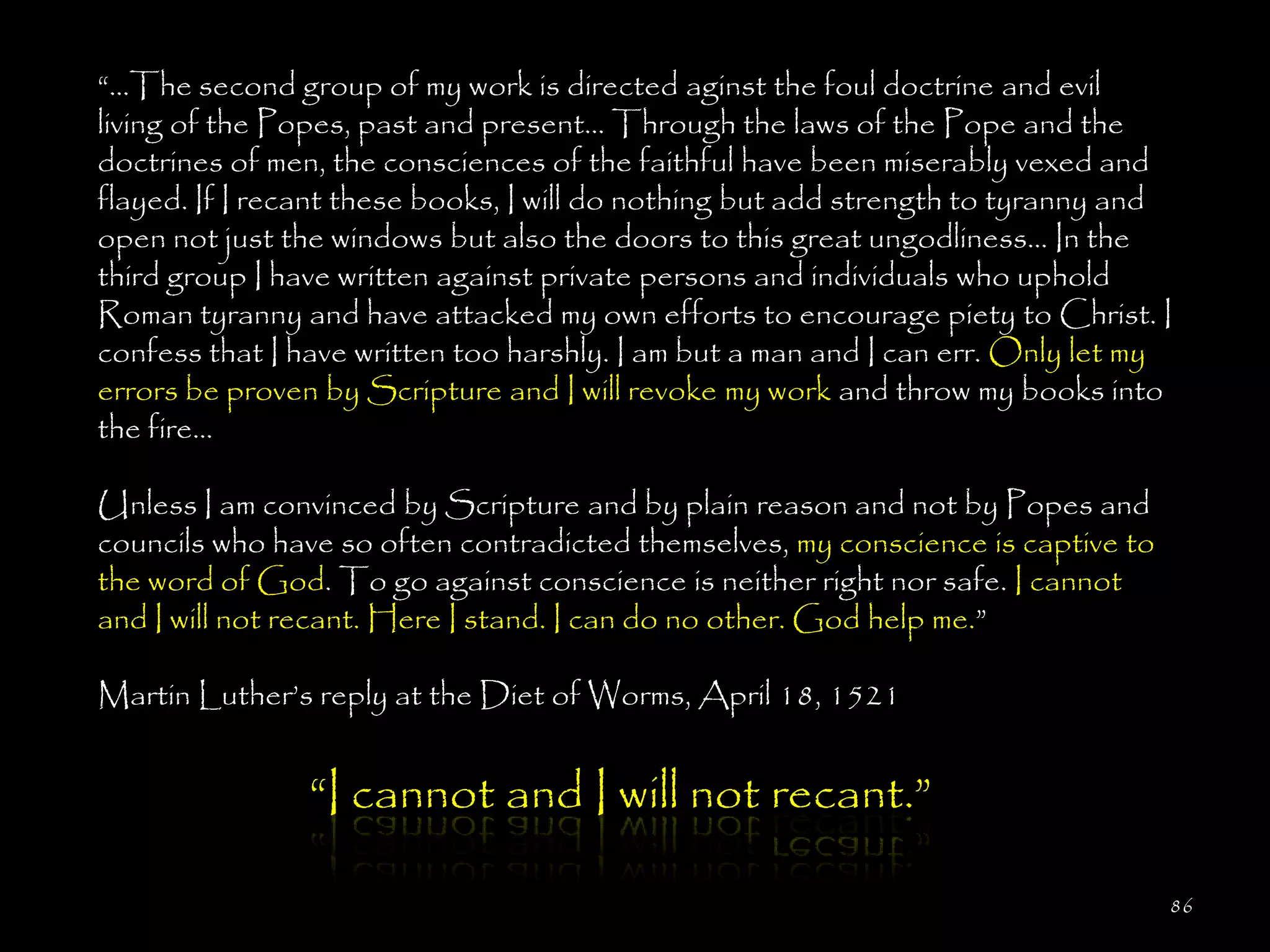 ―…The second group of my work is directed aginst the foul doctrine and evil
living of the Popes, past and present... Through the laws of the Pope and the
doctrines of men, the consciences of the faithful have been miserably vexed and
flayed. If I recant these books, I will do nothing but add strength to tyranny and
open not just the windows but also the doors to this great ungodliness... In the
third group I have written against private persons and individuals who uphold
Roman tyranny and have attacked my own efforts to encourage piety to Christ. I
confess that I have written too harshly. I am but a man and I can err. Only let my
errors be proven by Scripture and I will revoke my work and throw my books into
the fire...

Unless I am convinced by Scripture and by plain reason and not by Popes and
councils who have so often contradicted themselves, my conscience is captive to
the word of God. To go against conscience is neither right nor safe. I cannot
and I will not recant. Here I stand. I can do no other. God help me.‖

Martin Luther‘s reply at the Diet of Worms, April 18, 1521


                ―I cannot and I will not recant.‖

                                                                                  86
 