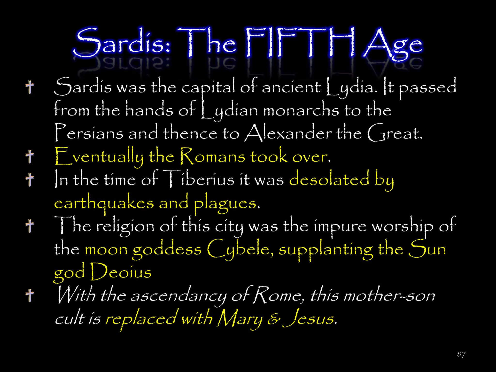 Sardis: The FIFTH Age
Sardis was the capital of ancient Lydia. It passed
from the hands of Lydian monarchs to the
Persians and thence to Alexander the Great.
Eventually the Romans took over.
In the time of Tiberius it was desolated by
earthquakes and plagues.
The religion of this city was the impure worship of
the moon goddess Cybele, supplanting the Sun
god Deoius
With the ascendancy of Rome, this mother-son
cult is replaced with Mary & Jesus.
                                                  87
 