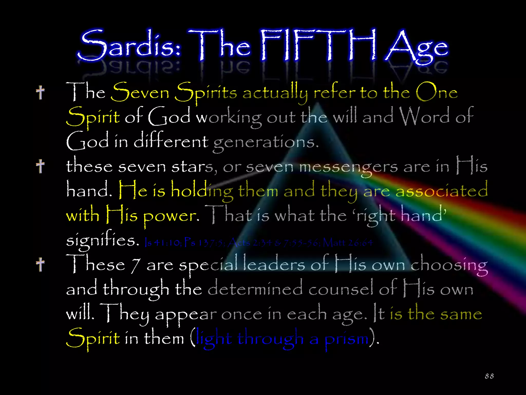 Sardis: The FIFTH Age
The Seven Spirits actually refer to the One
Spirit of God working out the will and Word of
God in different generations.
these seven stars, or seven messengers are in His
hand. He is holding them and they are associated
with His power. That is what the ‗right hand‘
signifies. Is 41:10; Ps 137:5; Acts 2:34 & 7:55-56; Matt 26:64
These 7 are special leaders of His own choosing
and through the determined counsel of His own
will. They appear once in each age. It is the same
Spirit in them (light through a prism).
                                                             88
 