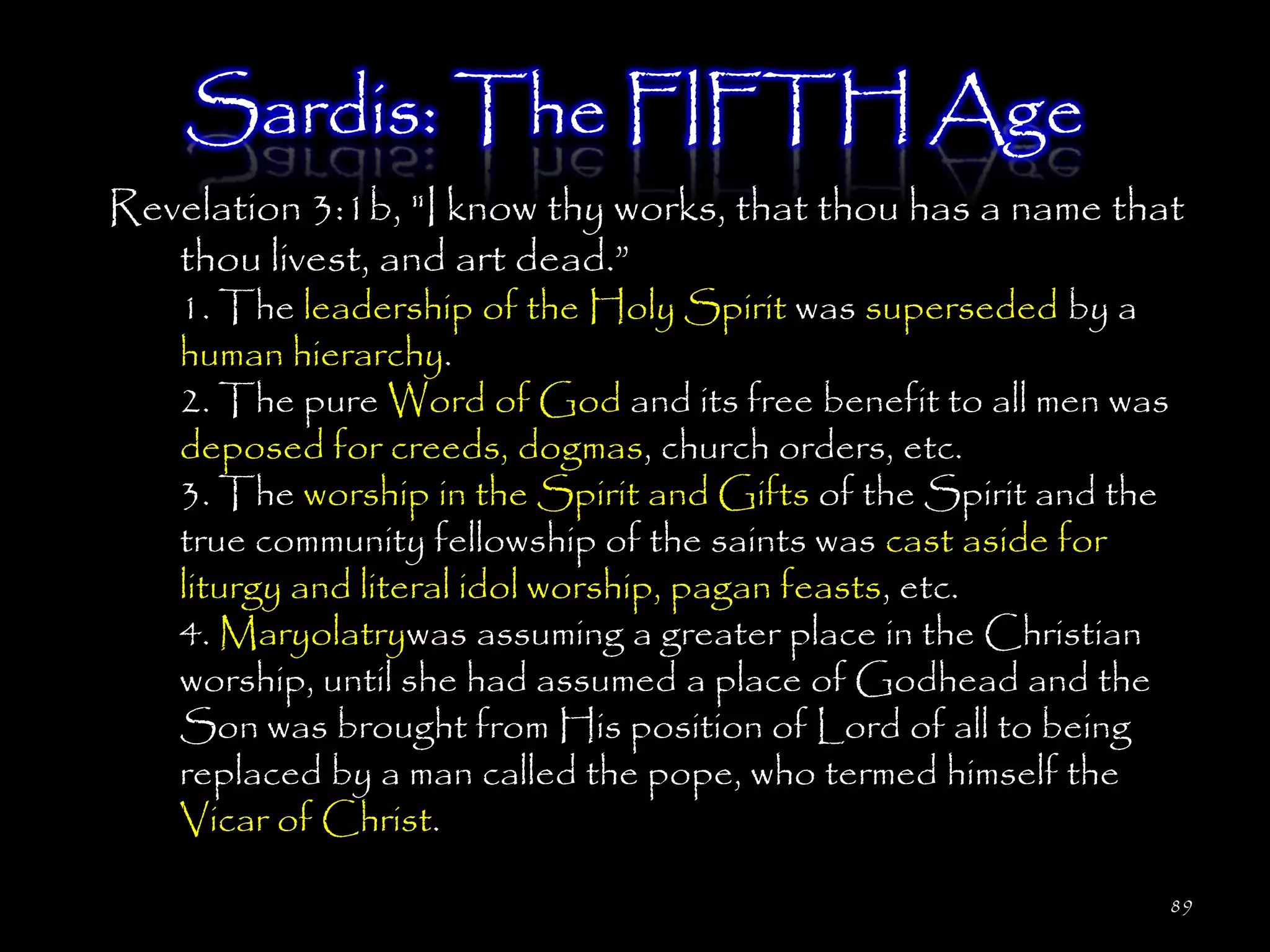 Sardis: The FIFTH Age
Revelation 3:1b, "I know thy works, that thou has a name that
   thou livest, and art dead.‖
    1. The leadership of the Holy Spirit was superseded by a
    human hierarchy.
    2. The pure Word of God and its free benefit to all men was
    deposed for creeds, dogmas, church orders, etc.
    3. The worship in the Spirit and Gifts of the Spirit and the
    true community fellowship of the saints was cast aside for
    liturgy and literal idol worship, pagan feasts, etc.
    4. Maryolatrywas assuming a greater place in the Christian
    worship, until she had assumed a place of Godhead and the
    Son was brought from His position of Lord of all to being
    replaced by a man called the pope, who termed himself the
    Vicar of Christ.

                                                                   89
 