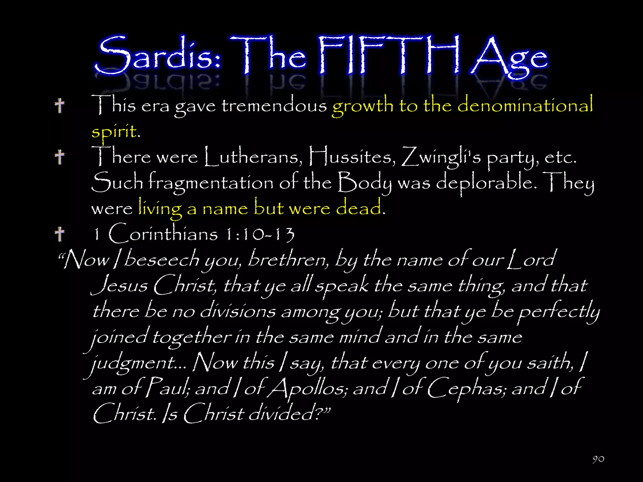 Sardis: The FIFTH Age
   This era gave tremendous growth to the denominational
   spirit.
   There were Lutherans, Hussites, Zwingli's party, etc.
   Such fragmentation of the Body was deplorable. They
   were living a name but were dead.
   1 Corinthians 1:10-13
―Now I beseech you, brethren, by the name of our Lord
   Jesus Christ, that ye all speak the same thing, and that
   there be no divisions among you; but that ye be perfectly
   joined together in the same mind and in the same
   judgment… Now this I say, that every one of you saith, I
   am of Paul; and I of Apollos; and I of Cephas; and I of
   Christ. Is Christ divided?‖
                                                           90
 