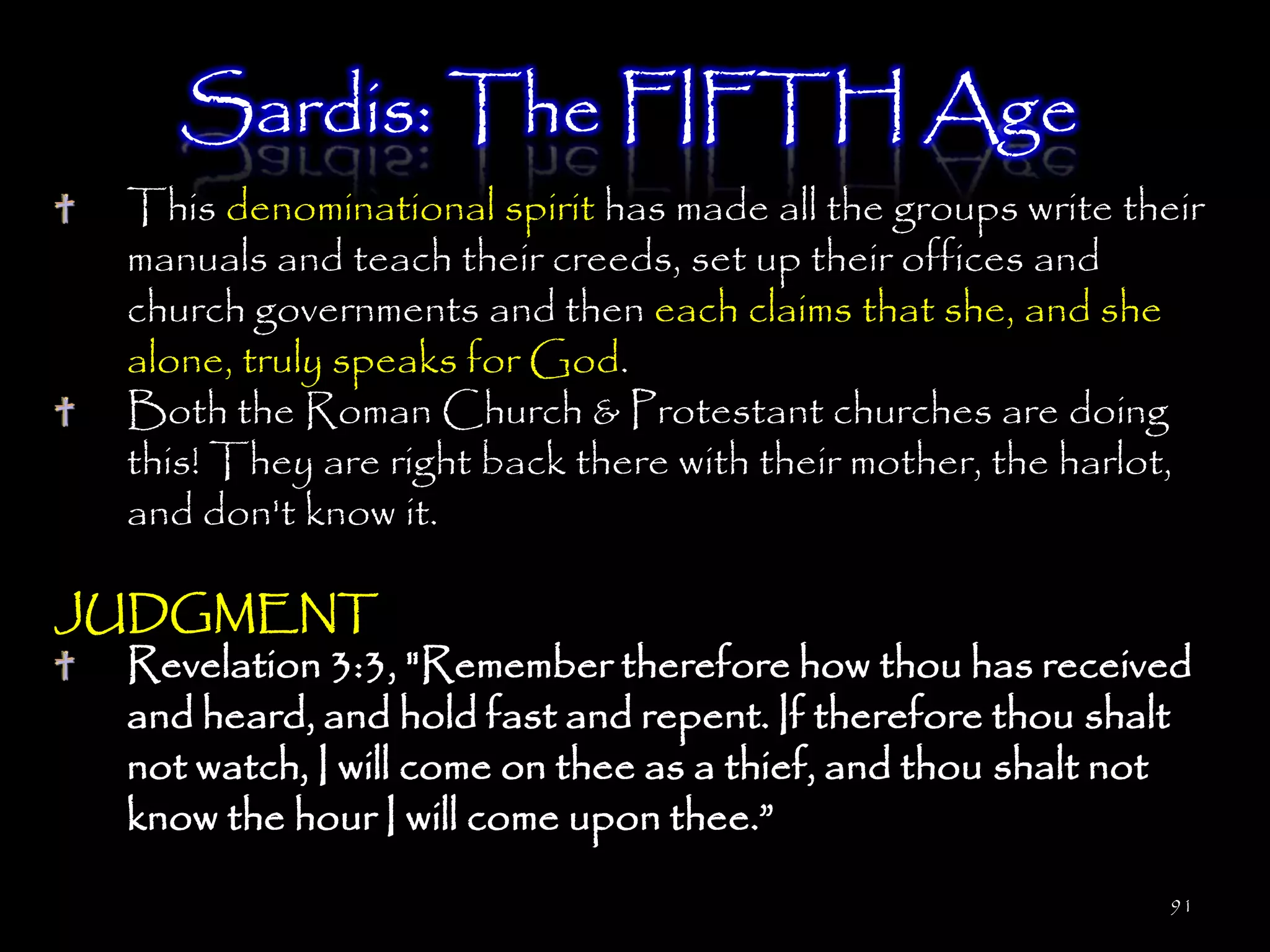 Sardis: The FIFTH Age
   This denominational spirit has made all the groups write their
   manuals and teach their creeds, set up their offices and
   church governments and then each claims that she, and she
   alone, truly speaks for God.
   Both the Roman Church & Protestant churches are doing
   this! They are right back there with their mother, the harlot,
   and don't know it.

JUDGMENT
  Revelation 3:3, "Remember therefore how thou has received
  and heard, and hold fast and repent. If therefore thou shalt
  not watch, I will come on thee as a thief, and thou shalt not
  know the hour I will come upon thee.‖
                                                               91
 