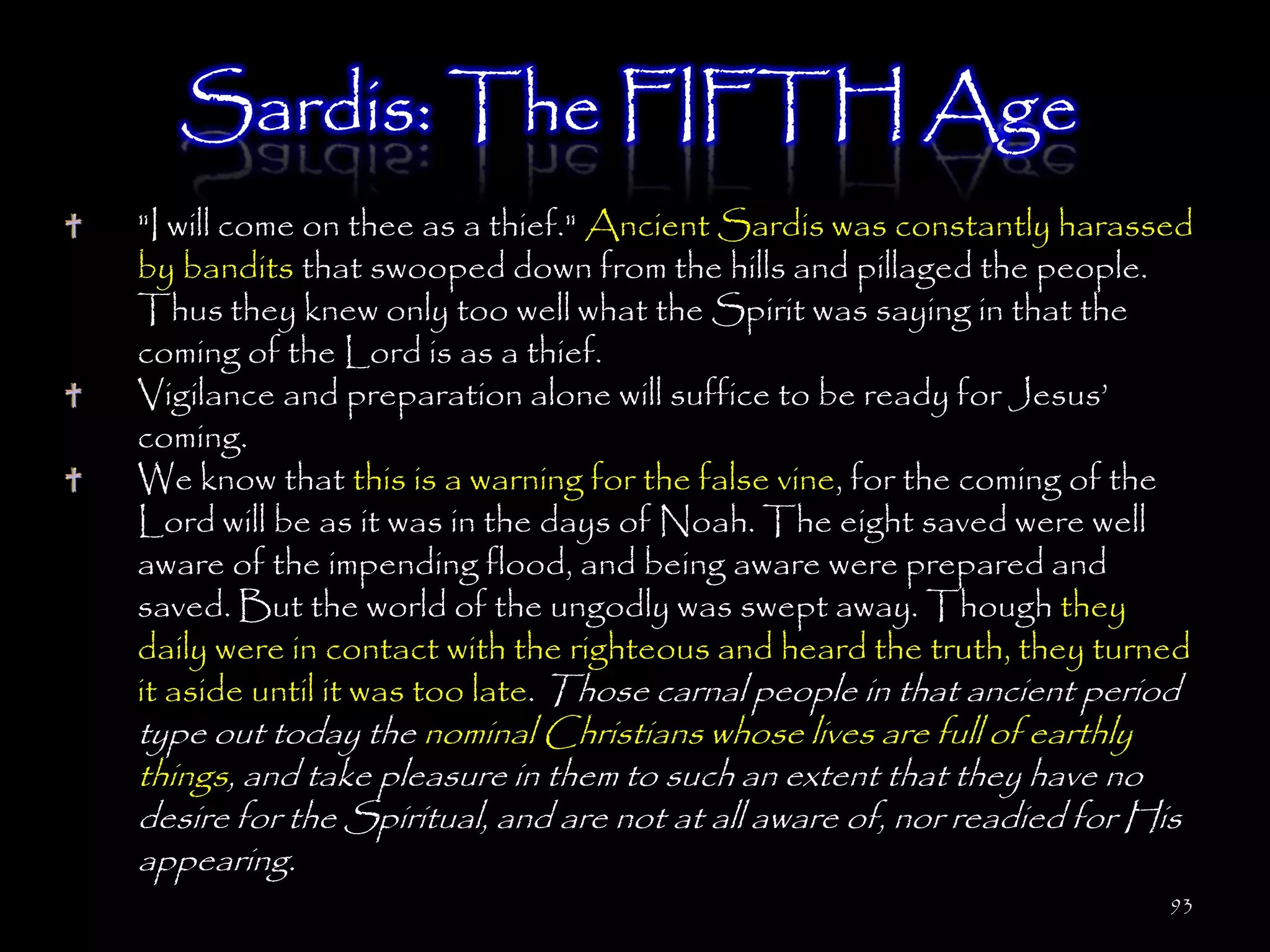 Sardis: The FIFTH Age
"I will come on thee as a thief." Ancient Sardis was constantly harassed
by bandits that swooped down from the hills and pillaged the people.
Thus they knew only too well what the Spirit was saying in that the
coming of the Lord is as a thief.
Vigilance and preparation alone will suffice to be ready for Jesus‘
coming.
We know that this is a warning for the false vine, for the coming of the
Lord will be as it was in the days of Noah. The eight saved were well
aware of the impending flood, and being aware were prepared and
saved. But the world of the ungodly was swept away. Though they
daily were in contact with the righteous and heard the truth, they turned
it aside until it was too late. Those carnal people in that ancient period
type out today the nominal Christians whose lives are full of earthly
things, and take pleasure in them to such an extent that they have no
desire for the Spiritual, and are not at all aware of, nor readied for His
appearing.
                                                                         93
 