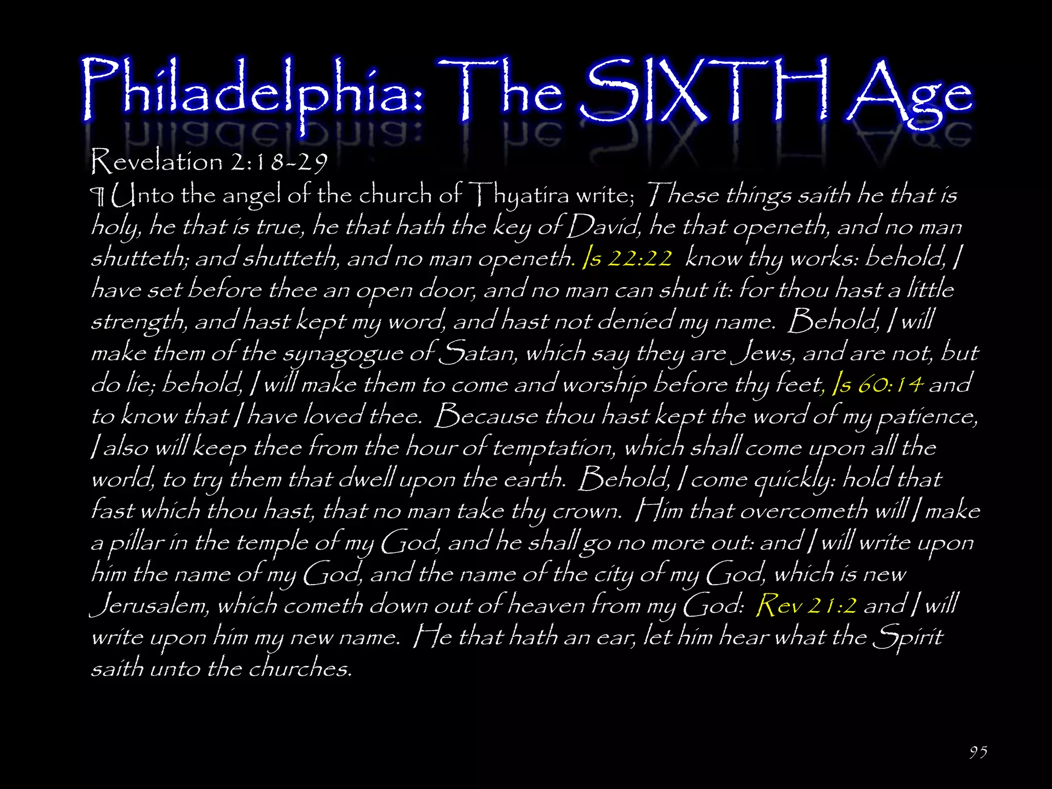 Philadelphia: The SIXTH Age
Revelation 2:18-29
¶ Unto the angel of the church of Thyatira write; These things saith he that is
holy, he that is true, he that hath the key of David, he that openeth, and no man
shutteth; and shutteth, and no man openeth. Is 22:22 know thy works: behold, I
have set before thee an open door, and no man can shut it: for thou hast a little
strength, and hast kept my word, and hast not denied my name. Behold, I will
make them of the synagogue of Satan, which say they are Jews, and are not, but
do lie; behold, I will make them to come and worship before thy feet, Is 60:14 and
to know that I have loved thee. Because thou hast kept the word of my patience,
I also will keep thee from the hour of temptation, which shall come upon all the
world, to try them that dwell upon the earth. Behold, I come quickly: hold that
fast which thou hast, that no man take thy crown. Him that overcometh will I make
a pillar in the temple of my God, and he shall go no more out: and I will write upon
him the name of my God, and the name of the city of my God, which is new
Jerusalem, which cometh down out of heaven from my God: Rev 21:2 and I will
write upon him my new name. He that hath an ear, let him hear what the Spirit
saith unto the churches.

                                                                                  95
 