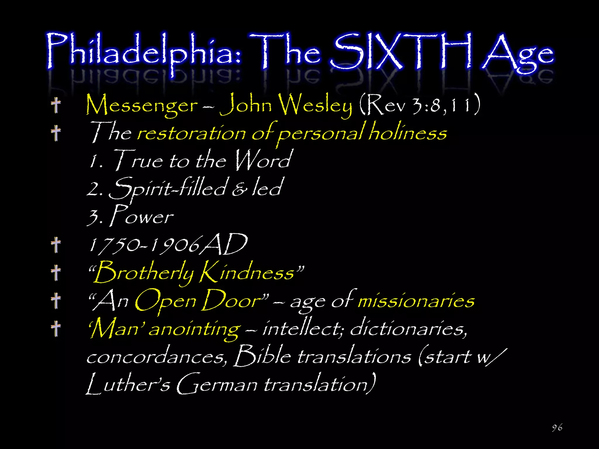 Philadelphia: The SIXTH Age
  Messenger – John Wesley (Rev 3:8,11)
  The restoration of personal holiness
  1. True to the Word
  2. Spirit-filled & led
  3. Power
  1750-1906AD
  ―Brotherly Kindness‖
  ―An Open Door‖ – age of missionaries
  ‗Man‘ anointing – intellect; dictionaries,
  concordances, Bible translations (start w/
  Luther‘s German translation)
                                               96
 