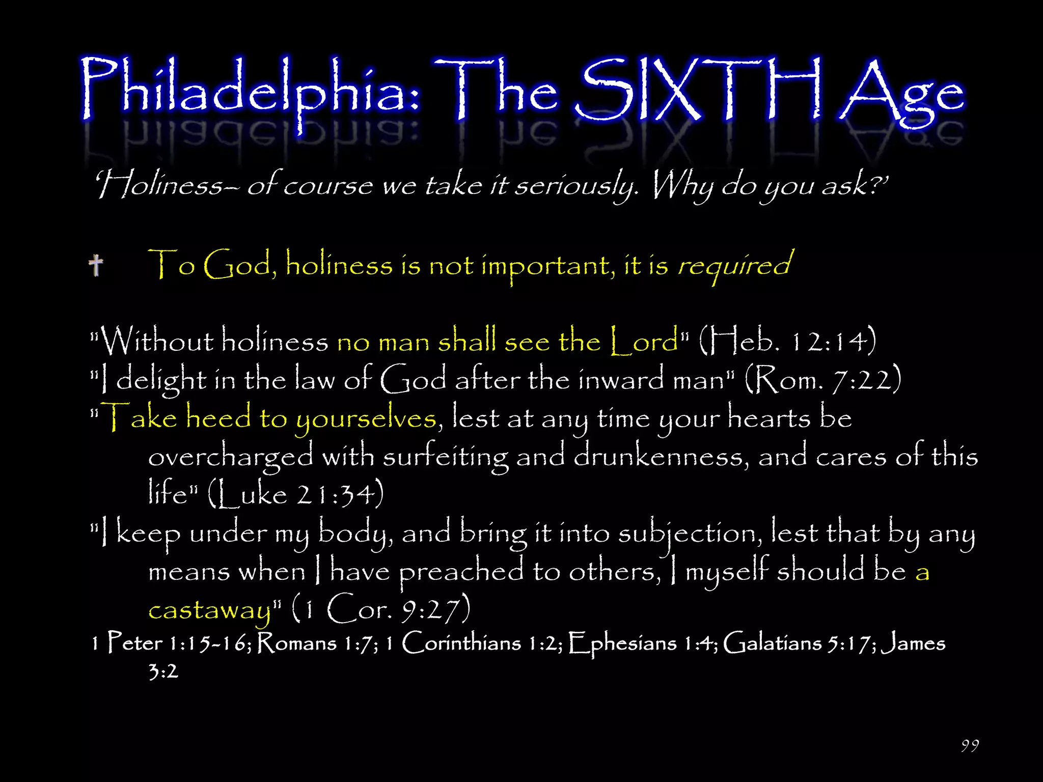 Philadelphia: The SIXTH Age
‗Holiness– of course we take it seriously. Why do you ask?‘
     To God, holiness is not important, it is required

"Without holiness no man shall see the Lord" (Heb. 12:14)
"I delight in the law of God after the inward man" (Rom. 7:22)
"Take heed to yourselves, lest at any time your hearts be
     overcharged with surfeiting and drunkenness, and cares of this
     life" (Luke 21:34)
"I keep under my body, and bring it into subjection, lest that by any
     means when I have preached to others, I myself should be a
     castaway" (1 Cor. 9:27)
1 Peter 1:15-16; Romans 1:7; 1 Corinthians 1:2; Ephesians 1:4; Galatians 5:17; James
     3:2


                                                                                       99
 