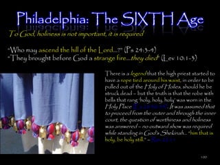 Philadelphia: The SIXTH Age
To God, holiness is not important, it is required

―Who may ascend the hill of the Lord…?‖ (Ps 24:3-4)
―They brought before God a strange fire…they died‖ (Lev 10:1-3)

                                   There is a legend that the high priest started to
                                   have a rope tied around his waist, in order to be
                                   pulled out of the Holy of Holies, should he be
                                   struck dead – but the truth is that the robe with
                                   bells that rang ‗holy, holy, holy‘ was worn in the
                                   Holy Place (Ex 28:30-35). It was assumed that
                                   to proceed from the outer and through the inner
                                   court, the question of worthiness and holiness
                                   was answered – no outward show was required
                                   while standing in God‘s Shekinah… ―him that is
                                   holy, be holy still.‖ – Rev 22:11


                                                                              100
 