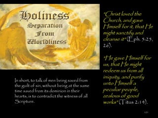 "Christ loved the
                                              Church, and gave
                                              Himself for it, that He
                                              might sanctify and
                                              cleanse it" (Eph. 5:25,
                                              26).

                                              "He gave Himself for
                                              us, that He might
                                              redeem us from all
                                              iniquity, and purify
In short, to talk of men being saved from
the guilt of sin, without being at the same
                                              unto Himself a
time saved from its dominion in their         peculiar people,
hearts, is to contradict the witness of all   zealous of good
Scripture.                                    works" (Titus 2:14).
                                                                101
 