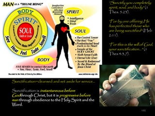 ‖Sanctify you completely;
                                                     spirit, soul, and body" (1
                                                     Thes. 5:23).

                                                     ‖For by one offering He
                                                     has perfected those who
                                                     are being sanctified" (Heb
                                                     2:11).

                                                     ‖For this is the will of God,
                                                     your sanctification…" (1
                                                     Thes 4:3,7).




Sanctification=cleansed and set aside for service…

Sanctification is instantaneous before
Godthrough Christ, but it is progressive before
man through obedience to the Holy Spirit and the
Word.
                                                                          102
 