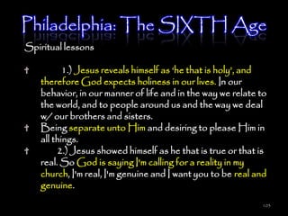 Philadelphia: The SIXTH Age
Spiritual lessons

          1.) Jesus reveals himself as ‗he that is holy‘, and
   therefore God expects holiness in our lives. In our
   behavior, in our manner of life and in the way we relate to
   the world, and to people around us and the way we deal
   w/ our brothers and sisters.
   Being separate unto Him and desiring to please Him in
   all things.
        2.) Jesus showed himself as he that is true or that is
   real. So God is saying I'm calling for a reality in my
   church, I'm real, I'm genuine and I want you to be real and
   genuine.
                                                            103
 