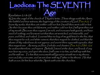 Laodicea: The SEVENTH
Revelation 2:18-29
                   Age
¶ Unto the angel of the church of Thyatira write; These things saith the Amen,
the faithful and true witness, the beginning of the creation of God. Prov 8:22 I
know thy works, that thou art neither cold nor hot: I would thou wert cold or hot.
So then because thou art lukewarm, and neither cold nor hot, I will spew thee out
of my mouth. Because thou sayest, I am rich, and increased with goods, and have
need of nothing; and knowest not that thou art wretched, and miserable, and
poor, and blind, and naked: I counsel thee to buy of me gold tried in the fire, that
thou mayest be rich; and white raiment, that thou mayest be clothed, and that the
shame of thy nakedness do not appear; and anoint thine eyes with eyesalve, that
thou mayest see. As many as I love, I rebuke and chasten: Prov 3:21; Heb 12:6
be zealous therefore, and repent. Behold, I stand at the door, and knock: if any
man hear my voice, and open the door, I will come in to him, and will sup with him,
and he with me. To him that overcometh will I grant to sit with me in my throne,
even as I also overcame, and am set down with my Father in his throne. He that
hath an ear, let him hear what the Spirit saith unto the churches.



                                                                                  104
 