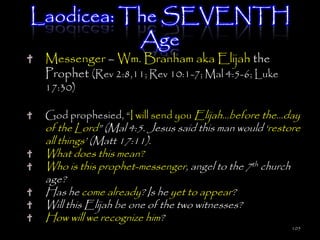 Laodicea: The SEVENTH
           Age
 Messenger – Wm. Branham aka Elijah the
 Prophet (Rev 2:8,11; Rev 10:1-7; Mal 4:5-6; Luke
 17:30)

 God prophesied, ―I will send you Elijah…before the…day
 of the Lord‖ (Mal 4:5. Jesus said this man would ‗restore
 all things‘ (Matt 17:11).
 What does this mean?
 Who is this prophet-messenger, angel to the 7th church
 age?
 Has he come already? Is he yet to appear?
 Will this Elijah be one of the two witnesses?
 How will we recognize him?
                                                        105
 