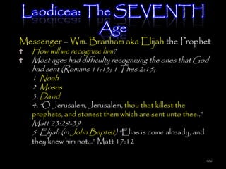 Laodicea: The SEVENTH
           Age
Messenger – Wm. Branham aka Elijah the Prophet
   How will we recognize him?
   Most ages had difficulty recognizing the ones that God
   had sent (Romans 11:13; 1 Thes 2:15;
   1. Noah
   2. Moses
   3. David
   4. ―O Jerusalem, Jerusalem, thou that killest the
   prophets, and stonest them which are sent unto thee..‖
   Matt 23:29-39
   5. Elijah (in John Baptist) ―Elias is come already, and
   they knew him not…‖ Matt 17:12

                                                             106
 