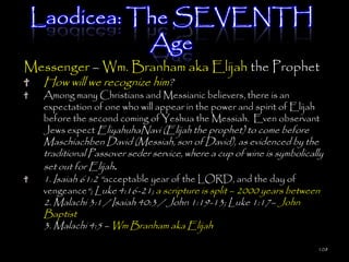 Laodicea: The SEVENTH
           Age
Messenger – Wm. Branham aka Elijah the Prophet
   How will we recognize him?
   Among many Christians and Messianic believers, there is an
   expectation of one who will appear in the power and spirit of Elijah
   before the second coming of Yeshua the Messiah. Even observant
   Jews expect EliyahuhaNavi (Elijah the prophet) to come before
   Maschiachben David (Messiah, son of David), as evidenced by the
   traditional Passover seder service, where a cup of wine is symbolically
   set out for Elijah.
   1. Isaiah 61:2 ―acceptable year of the LORD, and the day of
   vengeance―; Luke 4:16-21; a scripture is split – 2000 years between
   2. Malachi 3:1 / Isaiah 40:3 / John 1:19-13; Luke 1:17– John
   Baptist
   3. Malachi 4:5 – Wm Branham aka Elijah

                                                                        108
 