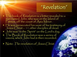 “Revelation”
• The book of Revelation is a letter revealed to a
  man named John, who was on the Island of
  Patmos, off the coast of Asia Minor.
• He was persecuted because of his testimony of
  Jesus Christ – 11 other disciples all dead.
• John was ―in the Spirit‖ on the Lord‘s day.
• The Book of Revelation was a series of
  visions, which John had & then recorded.
• Note: The revelation of Jesus Christ.


                                                     11
 