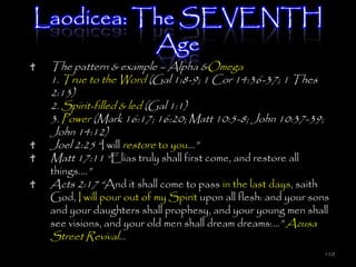 Laodicea: The SEVENTH
           Age
 The pattern & example – Alpha &Omega
 1. True to the Word (Gal 1:8-9; 1 Cor 14:36-37; 1 Thes
 2:13)
 2. Spirit-filled & led (Gal 1:1)
 3. Power (Mark 16:17; 16:20; Matt 10:5-8; John 10:37-39;
 John 14:12)
 Joel 2:25 ―I will restore to you…‖
 Matt 17:11 ―Elias truly shall first come, and restore all
 things.…‖
 Acts 2:17 ―And it shall come to pass in the last days, saith
 God, I will pour out of my Spirit upon all flesh: and your sons
 and your daughters shall prophesy, and your young men shall
 see visions, and your old men shall dream dreams:…‖ Azusa
 Street Revival…
                                                                110
 