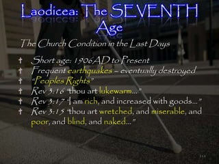 Laodicea: The SEVENTH
           Age
The Church Condition in the Last Days
   Short age: 1906AD to Present
   Frequent earthquakes – eventually destroyed
   ―Peoples Rights‖
   Rev 3:16 ―thou art lukewarm…‖
   Rev 3:17 ―I am rich, and increased with goods…‖
   Rev 3:15 ―thou art wretched, and miserable, and
   poor, and blind, and naked…‖


                                                 111
 