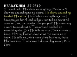 HEAR.YE.HIM 57-0519
5 I can't make Him show me anything. He doesn't
show me according to my desire; He shows according
to what His will is. There's been many things that I
have prayed for, "Lord, will you just tell me how it will
come out, so I can comfort the people?" He never say
a word to me about it. Turn around and tell me
something else. But He tells me what He wants me to
know. He's my Father. And what He wants me to
know, He tells me. Ain't none of my business, that‗s
His business. That shows it doesn't lay in man; it's in
God.


                                                        12
 