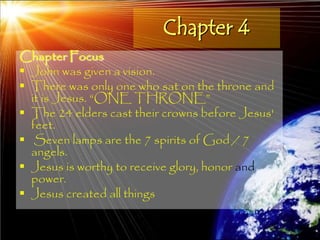 Chapter 4
Chapter Focus
 John was given a vision.
 There was only one who sat on the throne and
  it is Jesus. ―ONE THRONE‖
 The 24 elders cast their crowns before Jesus'
  feet.
 Seven lamps are the 7 spirits of God / 7
  angels.
 Jesus is worthy to receive glory, honor and
  power.
 Jesus created all things

                                                  133
 
