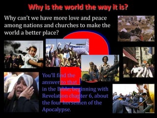 Why is the world the way it is?
Why can’t we have more love and peace
among nations and churches to make the
world a better place?




             You’ll find the
             answer to that
             in the Bible, beginning with
             Revelation chapter 6, about
             the four horsemen of the
             Apocalypse.
 