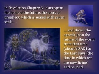 In Revelation Chapter 6, Jesus opens
the book of the future, the book of
prophecy, which is sealed with seven
seals…

                                   … and shows the
                                   apostle John the
                                   future of the world
                                   from that time
                                   (about 90 AD) to
                                   the Last Days (the
                                   time in which we
                                   are now living)
                                   and beyond.
 