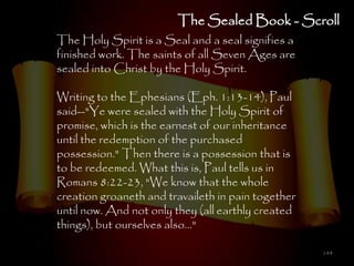 The Sealed Book - Scroll
The Holy Spirit is a Seal and a seal signifies a
finished work. The saints of all Seven Ages are
sealed into Christ by the Holy Spirit.

Writing to the Ephesians (Eph. 1:13-14), Paul
said--"Ye were sealed with the Holy Spirit of
promise, which is the earnest of our inheritance
until the redemption of the purchased
possession." Then there is a possession that is
to be redeemed. What this is, Paul tells us in
Romans 8:22-23, "We know that the whole
creation groaneth and travaileth in pain together
until now. And not only they (all earthly created
things), but ourselves also..."

                                                    144
 