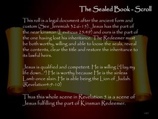 The Sealed Book - Scroll
This roll is a legal document after the ancient form and
custom (See Jeremiah 32:6-15). Jesus has the part of
the near kinsman (Leviticus 25:49) and ours is the part of
the one having lost his inheritance. The Redeemer must
be both worthy, willing and able to loose the seals, reveal
the contents, clear the title and restore the inheritance to
its lawful heirs.

Jesus is qualified and competent. He is willing (―I lay my
life down…‖) He is worthy because He is the sinless
Lamb once slain. He is able being the Lion of Judah.
(Revelation4:9-10)

Thus this whole scene in Revelation 5 is a scene of
Jesus fulfilling the part of Kinsman Redeemer.
                                                               145
 