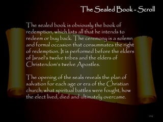 The Sealed Book - Scroll

The sealed book is obviously the book of
redemption, which lists all that he intends to
redeem or buy back. The ceremony is a solemn
and formal occasion that consummates the right
of redemption. It is performed before the elders
of Israel‘s twelve tribes and the elders of
Christendom‘s twelve Apostles.

The opening of the seals reveals the plan of
salvation for each age or era of the Christian
church; what spiritual battles were fought, how
the elect lived, died and ultimately overcame.


                                                   146
 