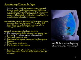 Jesus Warning: Observe the Signs

    Mat 24:1-14 ¶ And Jesus went out, and departed
    from the temple: and his disciples came to him for to
    shew him the buildings of the temple. 2And Jesus said
    unto them, See ye not all these things? verily I say
    unto you, There shall not be left here one stone upon
    another, that shall not be thrown down.

vs3 And as he sat upon the mount of Olives, the disciples
    came unto him privately, saying, Tell us, when shall
    these things be? and what shall be the sign of thy
    coming, and of the end of the world?

vs4 And Jesus answered and said unto them:
 Deception - many shall come in my name, saying, I am
    Christ. [ME – speaking great words against..]
 Wars and rumours of wars
 Nation shall rise against nation, and kingdom against
    kingdom:
 Famines, and pestilences,                                  vs8 All these are the beginning
 Earthquakes, in divers places.                             of sorrows. Aka ―birth pangs”
 Gospel of the kingdom shall be preached in all the
  world for a witness unto all nations; and then shall the
  end come.

                                                                                       15
 