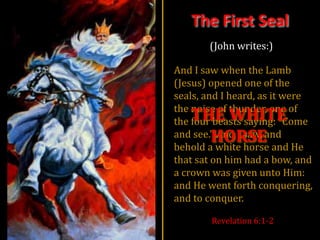 The First Seal
       (John writes:)

And I saw when the Lamb
(Jesus) opened one of the
seals, and I heard, as it were
the noise of thunder, one of
   THE WHITE
the four beasts saying: “Come
     HORSE
and see.” And I saw, and
behold a white horse and He
that sat on him had a bow, and
a crown was given unto Him:
and He went forth conquering,
and to conquer.

        Revelation 6:1-2
 
