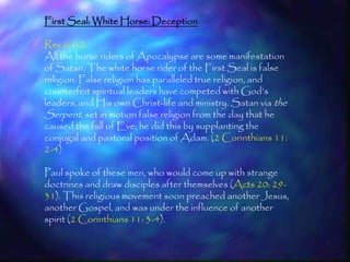 First Seal: White Horse: Deception

Rev 6:1-2
All the horse riders of Apocalypse are some manifestation
of Satan. The white horse rider of the First Seal is false
religion. False religion has paralleled true religion, and
counterfeit spiritual leaders have competed with God‘s
leaders, and His own Christ-life and ministry. Satan via the
Serpent, set in motion false religion from the day that he
caused the fall of Eve; he did this by supplanting the
conjugal and pastoral position of Adam. (2 Corinthians 11:
2-4)

Paul spoke of these men, who would come up with strange
doctrines and draw disciples after themselves (Acts 20: 29-
31). This religious movement soon preached another Jesus,
another Gospel, and was under the influence of another
spirit (2 Corinthians 11: 3-4).

                                                               156
 