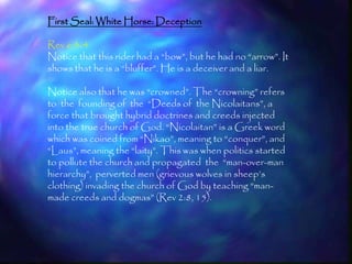 First Seal: White Horse: Deception

Rev 6:3-4
Notice that this rider had a ―bow‖, but he had no ―arrow‖. It
shows that he is a ―bluffer‖. He is a deceiver and a liar.

Notice also that he was ―crowned‖. The ―crowning‖ refers
to the founding of the ―Deeds of the Nicolaitans‖, a
force that brought hybrid doctrines and creeds injected
into the true church of God. ―Nicolaitan‖ is a Greek word
which was coined from ―Nikao‖, meaning to ―conquer‖, and
―Laus‖, meaning the ―laity‖. This was when politics started
to pollute the church and propagated the ―man-over-man
hierarchy‖, perverted men (grievous wolves in sheep‘s
clothing) invading the church of God by teaching ―man-
made creeds and dogmas‖ (Rev 2:8, 15).




                                                                157
 