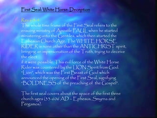 First Seal: White Horse: Deception

Rev 6:3-4
The whole time frame of the First Seal refers to the
ensuing ministry of Apostle PAUL when he started
ministering unto the Gentiles, which then started the
Ephesian Church Age. The WHITE HORSE
RIDER is none other than the ANTICHRIST spirit,
bringing an impersonation of the Truth, trying to deceive
the elect
if it were possible. This evil force of the White Horse
Rider was countered by the LION Spirit from God.
―Lion‖, which was the First Beast of God which
announced the opening of the First Seal, signifying
―BOLDNESS of the preaching of the Gospel‖.

The first seal covers about the space of the first three
church ages (33-606 AD – Ephesus, Smyrna and
Pergamos).
                                                            159
 