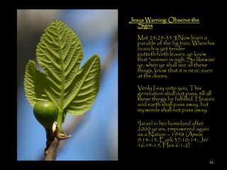 Jesus Warning: Observe the
   Signs

   Mat 24:29-35 ¶ Now learn a
   parable of the fig tree; When his
   branch is yet tender, and
   putteth forth leaves, ye know
   that *summer is nigh: So likewise
   ye, when ye shall see all these
   things, know that it is near, even
   at the doors.

   Verily I say unto you, This
   generation shall not pass, till all
   these things be fulfilled. Heaven
   and earth shall pass away, but
   my words shall not pass away.

   *Israel in her homeland after
   2000 years, empowered again
   as a Nation – 1948 (Amos
   9:14-15; Ezek 37:10-14; Jer
   16:14-15; Hos 6:1-2)

                                   16
 
