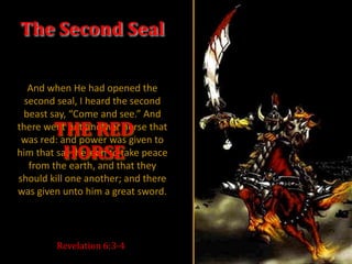 The Second Seal

   And when He had opened the
  second seal, I heard the second
 beast say, “Come and see.” And
        THE RED
there went out another horse that
 was red: and power was given to
         HORSE
him that sat thereon to take peace
   from the earth, and that they
should kill one another; and there
was given unto him a great sword.




        Revelation 6:3-4
 