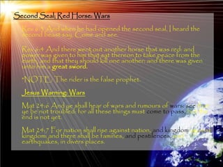 Second Seal; Red Horse: Wars
  Rev 6:3 And when he had opened the second seal, I heard the
  second beast say, Come and see.

  Rev 6:4 And there went out another horse that was red: and
  power was given to him that sat thereon to take peace from the
  earth, and that they should kill one another: and there was given
  unto him a great sword.
  *NOTE: The rider is the false prophet.
  Jesus Warning: Wars
  Mat 24:6 And ye shall hear of wars and rumours of wars: see that
  ye be not troubled: for all these things must come to pass, but the
  end is not yet.
  Mat 24:7 For nation shall rise against nation, and kingdom against
  kingdom: and there shall be famines, and pestilences, and
  earthquakes, in divers places.

                                                                      162
 