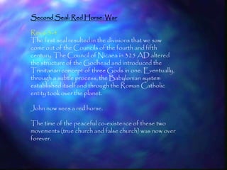 Second Seal: Red Horse: War

Rev 6:3-4
The first seal resulted in the divisions that we saw
come out of the Councils of the fourth and fifth
century. The Council of Nicaea in 325 AD altered
the structure of the Godhead and introduced the
Trinitarian concept of three Gods in one. Eventually,
through a subtle process, the Babylonian system
established itself and through the Roman Catholic
entity took over the planet.

John now sees a red horse.

The time of the peaceful co-existence of these two
movements (true church and false church) was now over
forever.


                                                        163
 